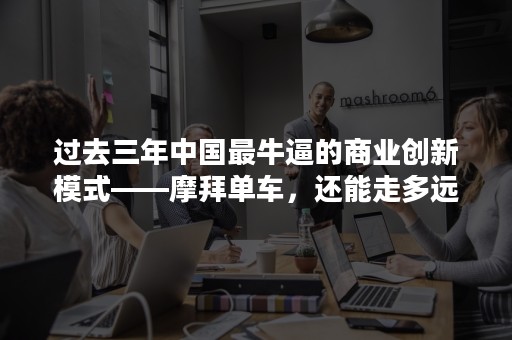 过去三年中国最牛逼的商业创新模式——摩拜单车，还能走多远？