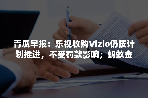 青瓜早报：乐视收购Vizio仍按计划推进，不受罚款影响；蚂蚁金服据称寻求 30 亿美元融资