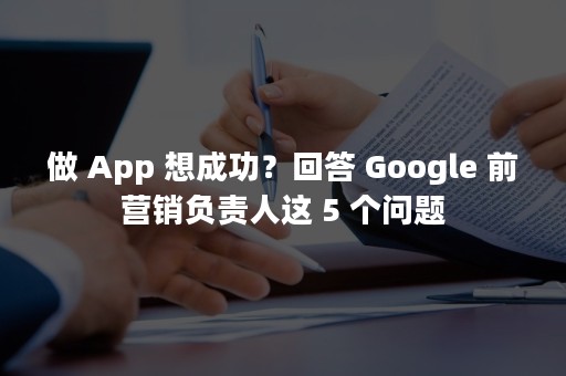 做 App 想成功？回答 Google 前营销负责人这 5 个问题