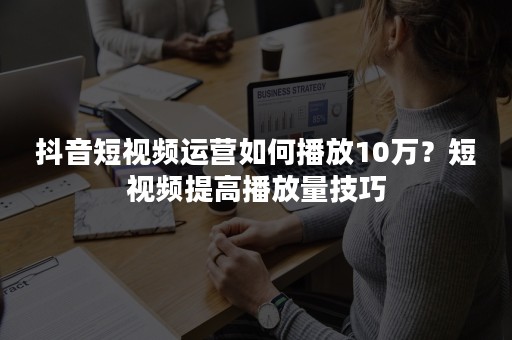 抖音短视频运营如何播放10万？短视频提高播放量技巧