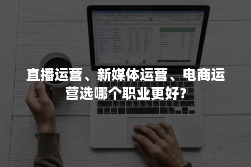 直播运营、新媒体运营、电商运营选哪个职业更好？