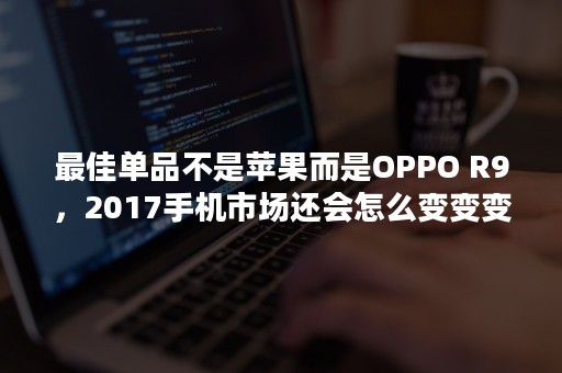 最佳单品不是苹果而是OPPO R9，2017手机市场还会怎么变变变？