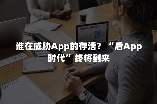 谁在威胁App的存活？“后App时代”终将到来