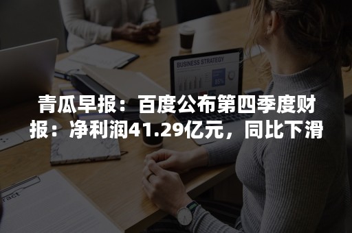 青瓜早报：百度公布第四季度财报：净利润41.29亿元，同比下滑83.3%