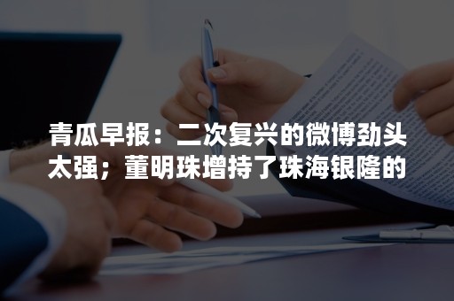 青瓜早报：二次复兴的微博劲头太强；董明珠增持了珠海银隆的股份，持股已经达到10%