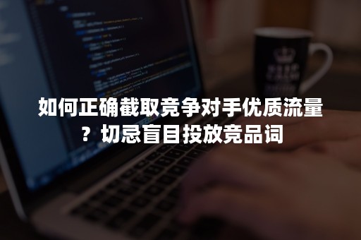 如何正确截取竞争对手优质流量？切忌盲目投放竞品词