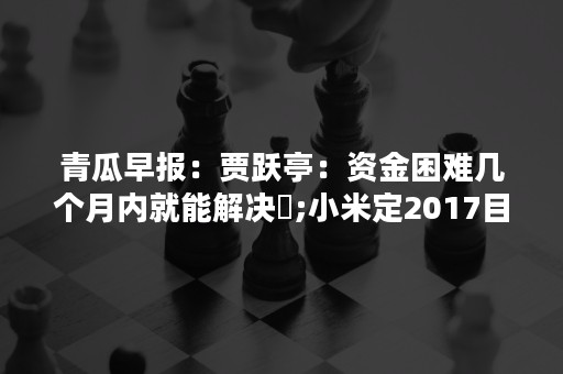 青瓜早报：贾跃亭：资金困难几个月内就能解决​;小米定2017目标：营收争千亿