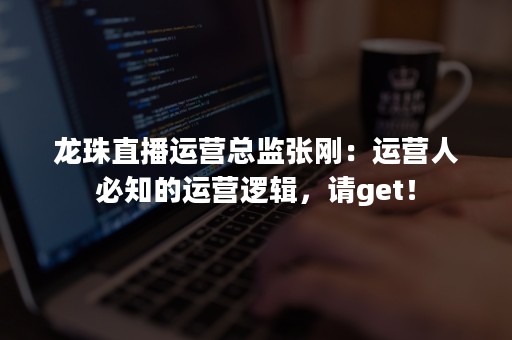 龙珠直播运营总监张刚：运营人必知的运营逻辑，请get！