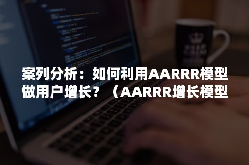 案列分析：如何利用AARRR模型做用户增长？（AARRR增长模型的流程）