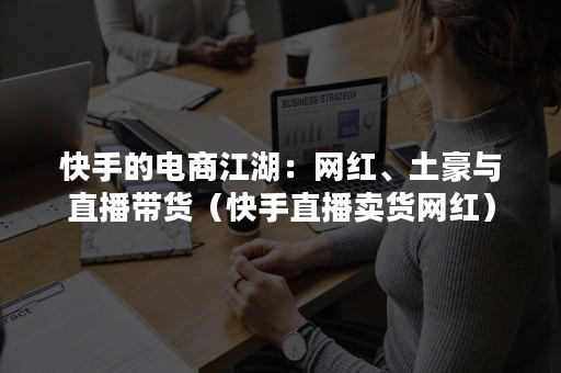 快手的电商江湖：网红、土豪与直播带货（快手直播卖货网红）