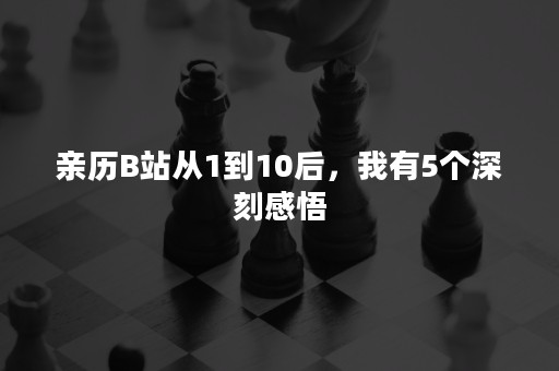 亲历B站从1到10后，我有5个深刻感悟