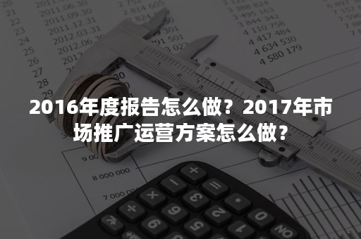 2016年度报告怎么做？2017年市场推广运营方案怎么做？