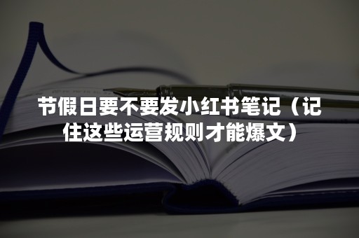 节假日要不要发小红书笔记（记住这些运营规则才能爆文）