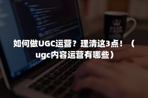 如何做UGC运营？理清这3点！（ugc内容运营有哪些）