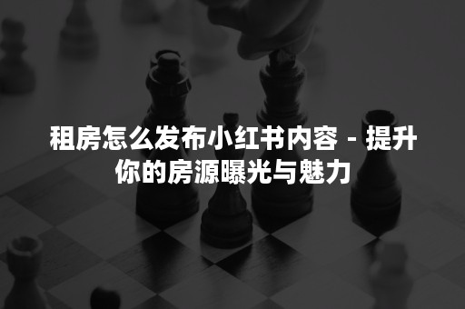 租房怎么发布小红书内容 - 提升你的房源曝光与魅力