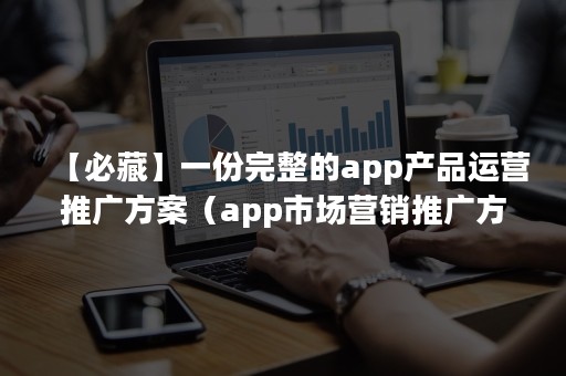 【必藏】一份完整的app产品运营推广方案（app市场营销推广方案）