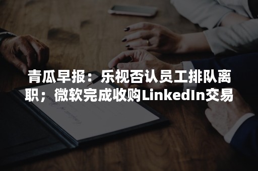 青瓜早报：乐视否认员工排队离职；微软完成收购LinkedIn交易；