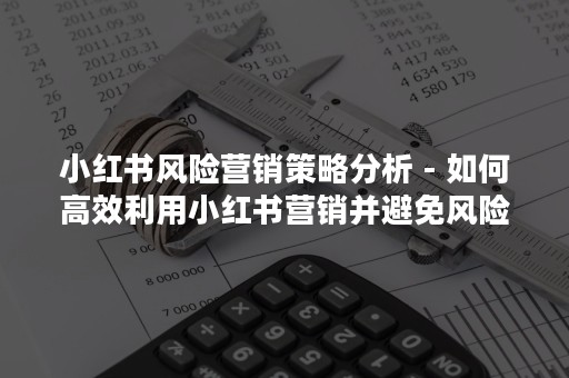 小红书风险营销策略分析 - 如何高效利用小红书营销并避免风险