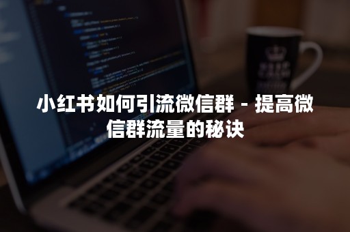 小红书如何引流微信群 - 提高微信群流量的秘诀