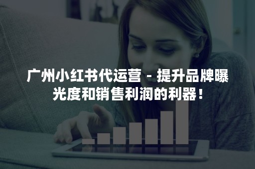广州小红书代运营 - 提升品牌曝光度和销售利润的利器！