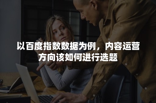 以百度指数数据为例，内容运营方向该如何进行选题