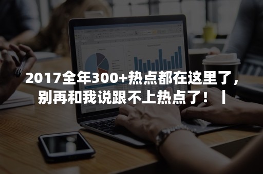 2017全年300+热点都在这里了，别再和我说跟不上热点了！丨