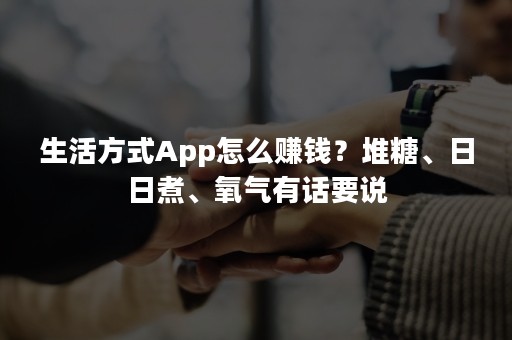 生活方式App怎么赚钱？堆糖、日日煮、氧气有话要说