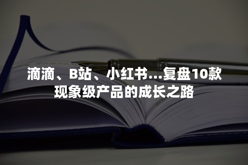 滴滴、B站、小红书…复盘10款现象级产品的成长之路