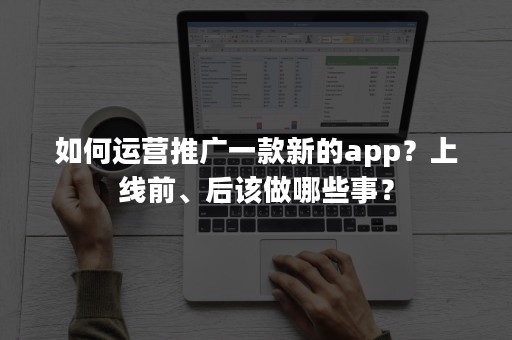 如何运营推广一款新的app？上线前、后该做哪些事？