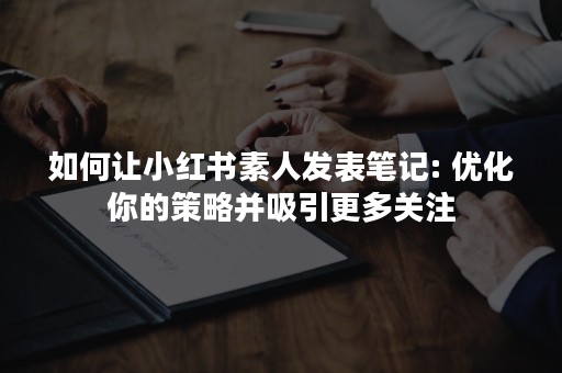 如何让小红书素人发表笔记: 优化你的策略并吸引更多关注