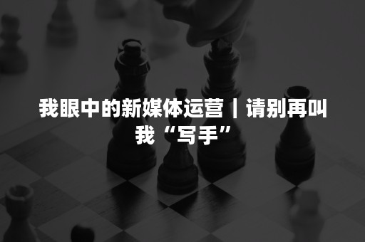 我眼中的新媒体运营｜请别再叫我“写手”