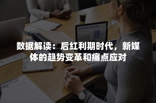 数据解读：后红利期时代，新媒体的趋势变革和痛点应对