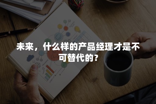 未来，什么样的产品经理才是不可替代的？