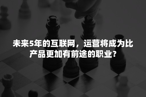 未来5年的互联网，运营将成为比产品更加有前途的职业？