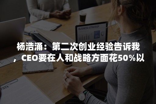 杨浩涌：第二次创业经验告诉我，CEO要在人和战略方面花50%以上精力!