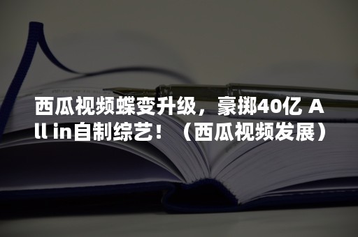 西瓜视频蝶变升级，豪掷40亿 All in自制综艺！（西瓜视频发展）