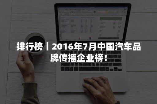 排行榜丨2016年7月中国汽车品牌传播企业榜！