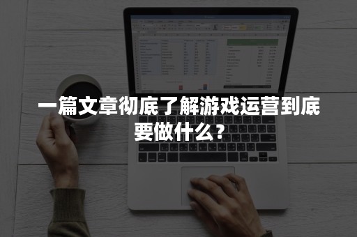 一篇文章彻底了解游戏运营到底要做什么？