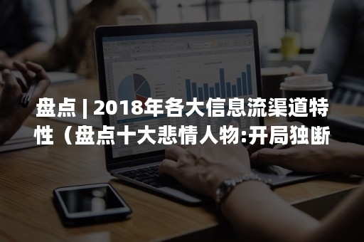 盘点 | 2018年各大信息流渠道特性（盘点十大悲情人物:开局独断万古）