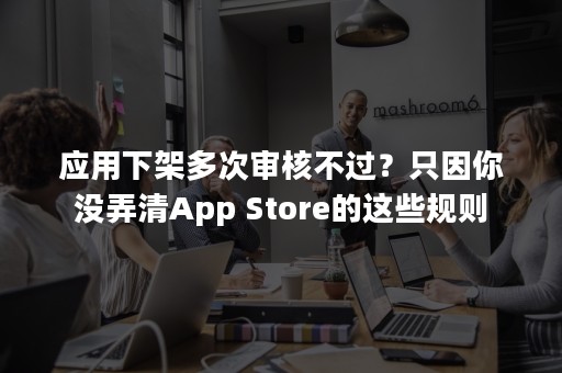 应用下架多次审核不过？只因你没弄清App Store的这些规则