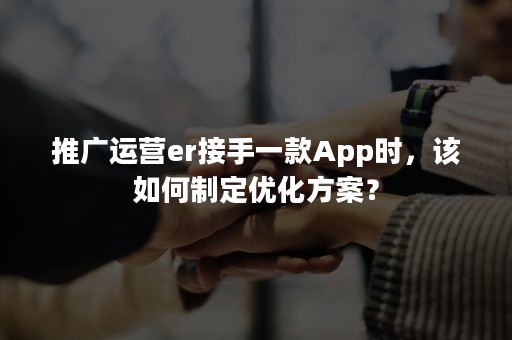 推广运营er接手一款App时，该如何制定优化方案？