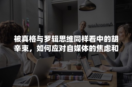 被真格与罗辑思维同样看中的胡辛束，如何应对自媒体的焦虑和挣扎？