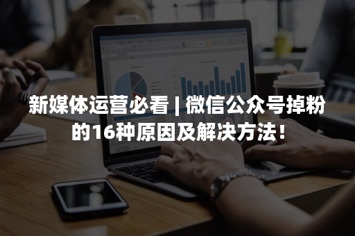 新媒体运营必看 | 微信公众号掉粉的16种原因及解决方法！