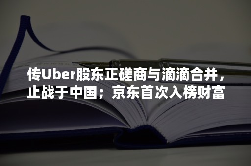 传Uber股东正磋商与滴滴合并，止战于中国；京东首次入榜财富500强！