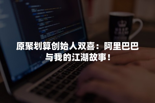 原聚划算创始人双喜：阿里巴巴与我的江湖故事！
