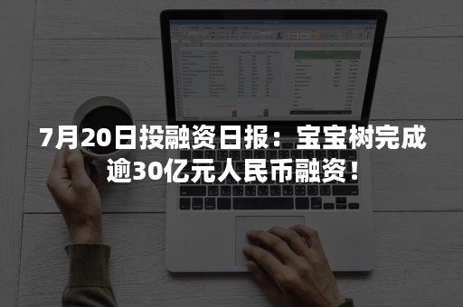 7月20日投融资日报：宝宝树完成逾30亿元人民币融资！