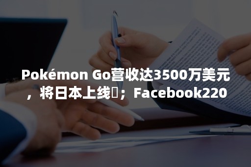 Pokémon Go营收达3500万美元，将日本上线​；Facebook220万美元激励网红直播！