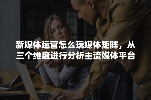 新媒体运营怎么玩媒体矩阵，从三个维度进行分析主流媒体平台!
