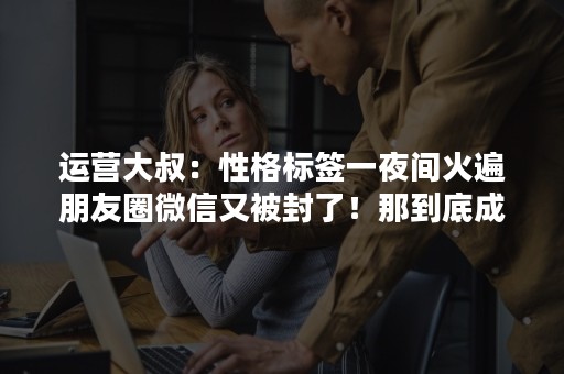 运营大叔：性格标签一夜间火遍朋友圈微信又被封了！那到底成就了谁？