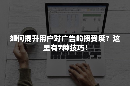 如何提升用户对广告的接受度？这里有7种技巧！